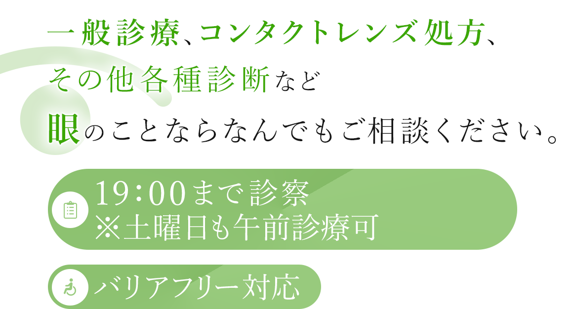 一般診療、コンタクトレンズ処方、その他各種診断など眼のことならなんでもご相談ください。 19:00まで診察※木曜日も午前診療可