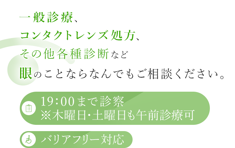 一般診療、コンタクトレンズ処方、その他各種診断など眼のことならなんでもご相談ください。 19:00まで診察※木曜日も午前診療可